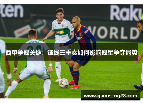 西甲争冠关键：锋线三重奏如何影响冠军争夺局势