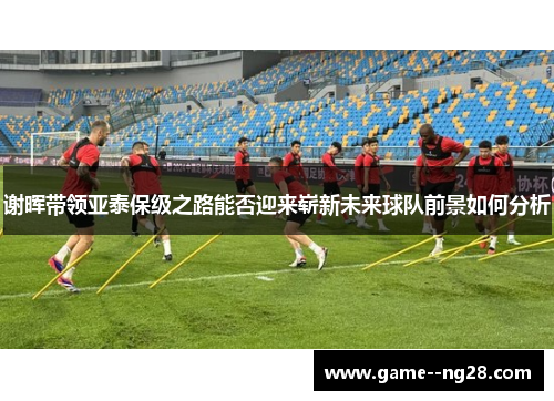 谢晖带领亚泰保级之路能否迎来崭新未来球队前景如何分析