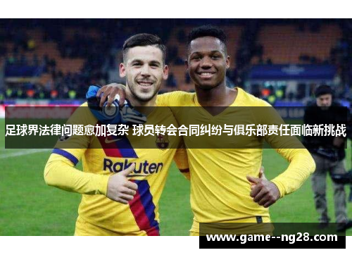 足球界法律问题愈加复杂 球员转会合同纠纷与俱乐部责任面临新挑战