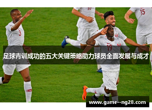 足球青训成功的五大关键策略助力球员全面发展与成才