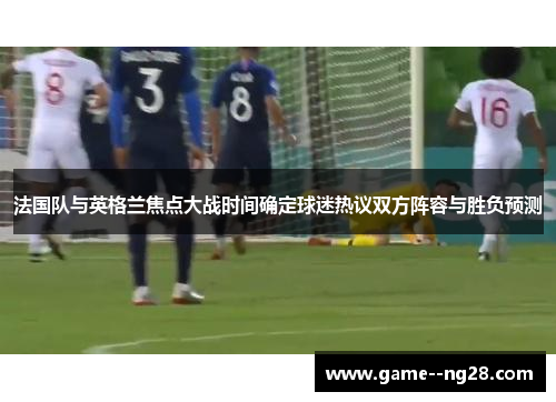 法国队与英格兰焦点大战时间确定球迷热议双方阵容与胜负预测