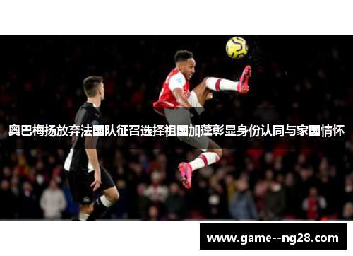 奥巴梅扬放弃法国队征召选择祖国加蓬彰显身份认同与家国情怀