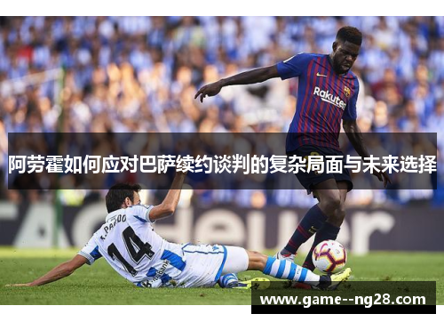 阿劳霍如何应对巴萨续约谈判的复杂局面与未来选择