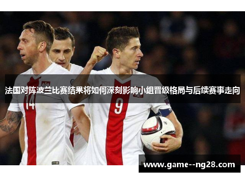 法国对阵波兰比赛结果将如何深刻影响小组晋级格局与后续赛事走向