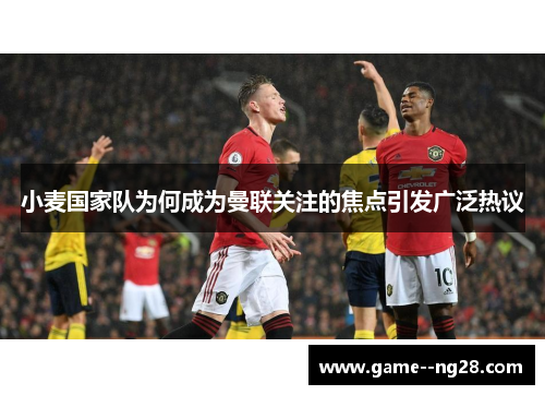 小麦国家队为何成为曼联关注的焦点引发广泛热议