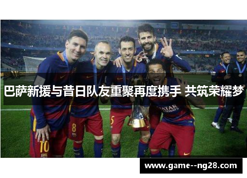 巴萨新援与昔日队友重聚再度携手 共筑荣耀梦