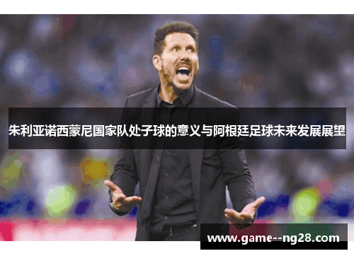 朱利亚诺西蒙尼国家队处子球的意义与阿根廷足球未来发展展望