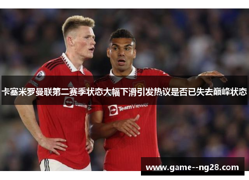 卡塞米罗曼联第二赛季状态大幅下滑引发热议是否已失去巅峰状态