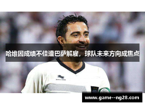 哈维因成绩不佳遭巴萨解雇，球队未来方向成焦点