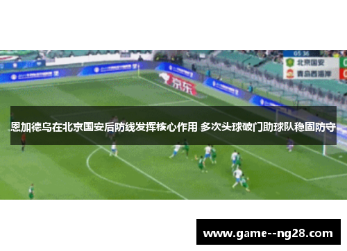 恩加德乌在北京国安后防线发挥核心作用 多次头球破门助球队稳固防守